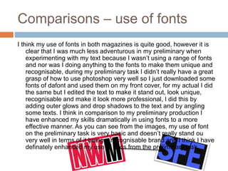 Comparisons – use of fonts
I think my use of fonts in both magazines is quite good, however it is
clear that I was much less adventurous in my preliminary when
experimenting with my text because I wasn’t using a range of fonts
and nor was I doing anything to the fonts to make them unique and
recognisable, during my preliminary task I didn’t really have a great
grasp of how to use photoshop very well so I just downloaded some
fonts of dafont and used them on my front cover, for my actual I did
the same but I edited the text to make it stand out, look unique,
recognisable and make it look more professional, I did this by
adding outer glows and drop shadows to the text and by angling
some texts. I think in comparison to my preliminary production I
have enhanced my skills dramatically in using fonts to a more
effective manner. As you can see from the images, my use of font
on the preliminary task is very basic and doesn’t really stand ou
very well in terms of it being a recognisable brand and I think I have
definately enhanced my use of texts from the preliminary task.
 