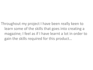 Throughout my project I have been really keen to
  learn some of the skills that goes into creating a
  magazine; I feel as if I have learnt a lot in order to
  gain the skills required for this product…
 