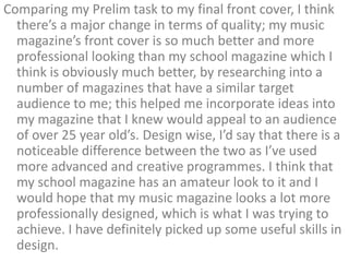 Comparing my Prelim task to my final front cover, I think
  there’s a major change in terms of quality; my music
  magazine’s front cover is so much better and more
  professional looking than my school magazine which I
  think is obviously much better, by researching into a
  number of magazines that have a similar target
  audience to me; this helped me incorporate ideas into
  my magazine that I knew would appeal to an audience
  of over 25 year old’s. Design wise, I’d say that there is a
  noticeable difference between the two as I’ve used
  more advanced and creative programmes. I think that
  my school magazine has an amateur look to it and I
  would hope that my music magazine looks a lot more
  professionally designed, which is what I was trying to
  achieve. I have definitely picked up some useful skills in
  design.
 