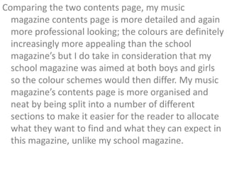 Comparing the two contents page, my music
  magazine contents page is more detailed and again
  more professional looking; the colours are definitely
  increasingly more appealing than the school
  magazine’s but I do take in consideration that my
  school magazine was aimed at both boys and girls
  so the colour schemes would then differ. My music
  magazine’s contents page is more organised and
  neat by being split into a number of different
  sections to make it easier for the reader to allocate
  what they want to find and what they can expect in
  this magazine, unlike my school magazine.
 