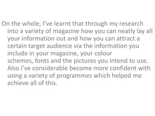On the whole, I’ve learnt that through my research
 into a variety of magazine how you can neatly lay all
 your information out and how you can attract a
 certain target audience via the information you
 include in your magazine, your colour
 schemes, fonts and the pictures you intend to use.
 Also I’ve considerable become more confident with
 using a variety of programmes which helped me
 achieve all of this.
 