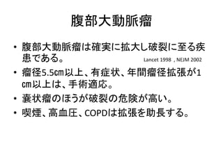 腹部大動脈瘤
• 腹部大動脈瘤は確実に拡大し破裂に至る疾
患である。 Lancet 1998 , NEJM 2002
• 瘤径5.5㎝以上、有症状、年間瘤径拡張が1
㎝以上は、手術適応。
• 嚢状瘤のほうが破裂の危険が高い。
• 喫煙、高血圧、COPDは拡張を助長する。
 