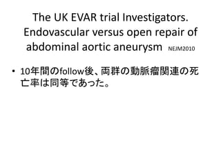 The UK EVAR trial Investigators.
Endovascular versus open repair of
abdominal aortic aneurysm NEJM2010
• 10年間のfollow後、両群の動脈瘤関連の死
亡率は同等であった。
 