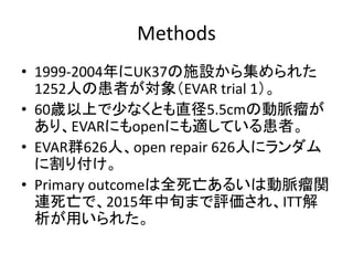 Methods
• 1999-2004年にUK37の施設から集められた
1252人の患者が対象（EVAR trial 1）。
• 60歳以上で少なくとも直径5.5cmの動脈瘤が
あり、EVARにもopenにも適している患者。
• EVAR群626人、open repair 626人にランダム
に割り付け。
• Primary outcomeは全死亡あるいは動脈瘤関
連死亡で、2015年中旬まで評価され、ITT解
析が用いられた。
 