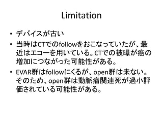 Limitation
• デバイスが古い
• 当時はCTでのfollowをおこなっていたが、最
近はエコーを用いている。CTでの被曝が癌の
増加につながった可能性がある。
• EVAR群はfollowにくるが、open群は来ない。
そのため、open群は動脈瘤関連死が過小評
価されている可能性がある。
 
