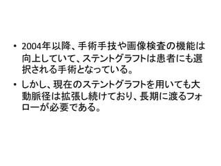 • 2004年以降、手術手技や画像検査の機能は
向上していて、ステントグラフトは患者にも選
択される手術となっている。
• しかし、現在のステントグラフトを用いても大
動脈径は拡張し続けており、長期に渡るフォ
ローが必要である。
 
