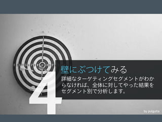 © 2012 Adobe Systems Incorporated. All Rights Reserved. Adobe Conﬁdential. 16
by pulguita
壁にぶつけてみる
詳細なターゲティングセグメントがわか
らなければ、全体に対してやった結果を
セグメント別で分析します。
4
 