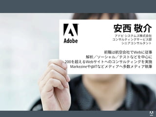 © 2012 Adobe Systems Incorporated. All Rights Reserved. Adobe Conﬁdential. 2
事例1. エグゼクティブ主導の最適化
事例2. 主要関係者のコアチームへの参画
前職は航空会社でWebに従事
解析／ソーシャル／テストなどを中心に
200を超えるWebサイトへのコンサルティングを実施
Markezineや@ITなどメディアへ多数メディア執筆
アドビ システムズ株式会社
コンサルティングサービス部
シニアコンサルタント
安西 敬介
 