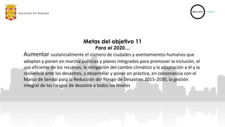 Aumentar sustancialmente el número de ciudades y asentamientos humanos que
adoptan y ponen en marcha políticas y planes integrados para promover la inclusión, el
uso eficiente de los recursos, la mitigación del cambio climático y la adaptación a él y la
resiliencia ante los desastres, y desarrollar y poner en práctica, en consonancia con el
Marco de Sendai para la Reducción del Riesgo de Desastres 2015-2030, la gestión
integral de los riesgos de desastre a todos los niveles
Metas del objetivo 11
Para el 2020…
 