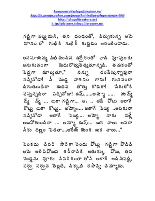 kamasastry@teluguliterature.net
    http://in.groups.yahoo.com/group/hot-indian-telugu-stories-006/
                       http://teluguliterature.net
                   http://pictures.teluguliterature.net


ÁýÃÛÂ ¡ÁýÅÛ¥ÁÅþÃ, œÁþÁ žÁÏšÁÏœÍ, ©ÃúÁÅÖÁÅþÁä ¥É
¥Á ÂþÁÏ ¨Í ÁÅ¤ÃÃ ÁÅ¤ÃÄ ÁÅžÁâ™ÁÏ §ÁÏ£ÃÏúÂ™ÁÅ.

€þÁ¬ÁÆ¦Á¥Áé ¥ÃœÃ¥ÃÏúÃþÁ „žÊëÁÏœÍ ©Â™Ã ©Áõ¡Áô¨ÁÅ
€þÁÅÁÅþÁÏÂ      ¦ÉžÁÅ§ÌœÁÅà¨ÉœÁÅàœÁÆþÁäžÃ. œÁ¥ÁÁÏœÍ
¡ÉžÁâÂ ¥ÁÆ¨ÅÓœÁÆ,"        þÁþÁÅä       úÁÏ¡Ê¬ÁÅàþÂä©Áô§Â
¬ÁúÃÖþÍ™Â! þÄ ¥ÉÅ™ÁÝ þÂªÁþÁÏ ÂþÁÅ! ÁÅþÁ¡ÁÏ¨Â
žÃÁÅœÁÅÏžÃ§Â    ¦ÉžÁ©Á    œÌœÁÅà Ì™ÁÂ!      ¡ÊÁÅ¨ÍÃ
©Á¬ÁÅàþÁäžÃ§Â ¬ÁúÃÖþÍ™Â! „«÷¿......€¥Á Âé ..... ÿÁÅ¥÷é
¥÷é ¥÷é ... ¦Â ÁýÃÛÂ... ¿ .. €žÊ ±ÍýÅ €¨ÂÊ
ÌýÅÛ ¦Â ÌýÅÛ.. €¥ÉÂé¿.... €¨ÂÊ ©É¦ê ..¡ÁÁÅ§Â
¬ÁúÃÖþÍ™Â     €¨ÂÊ     ©É¦ê.... €¥ÉÂé      þÂÁÅ   ¥Á®Äì
€¦±ÍœÁÅÏžÃ§Â ... €¥Á Âé …«÷¿... ¦Á úÂ¨Å €¡Á§Â
þÄÁÅ žÁ›ßÏ ¡É™ÁœÂ....€§Ê¦÷ ¦ÉÏÁ ¦Á úÂ¨Å..."

©ÉÏÁ™ÁÅ úÃ©Á§Ã ³Â§ÃÂ §ÉÏ™ÁÅ ±ÍýÅì ÁýÃÛÂ ±Ì™ÃúÃ
¥É €¨Ã¬Ã±Í¦þÁ ªÁ§Ä§ÂþÃÃ €œÁÅÁÅÑ ±Í¦, œÁþÁ
¥ÉÅ™ÁÝþÁÅ ¡ÁõÁÅ úÃ©Á§ÃÁÏœÂ œÍ¬Ã €¨ÂÊ €žÃ¥Ã¡ÉýÃÛ,
¬Á§ÁÅë ¬Á§ÁÅëþÁ œÉ¨ìýÃ, úÃÁÑýÃ §Á³ÂþÃä úÃ¥Á Âé™ÁÅ.
 