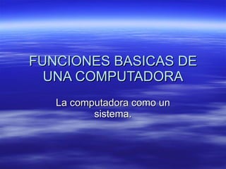 FUNCIONES BASICAS DE UNA COMPUTADORA La computadora como un sistema. 