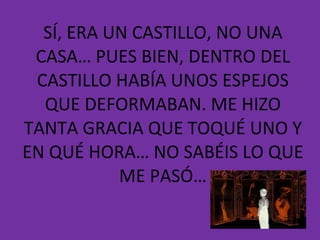 SÍ, ERA UN CASTILLO, NO UNA CASA… PUES BIEN, DENTRO DEL CASTILLO HABÍA UNOS ESPEJOS QUE DEFORMABAN. ME HIZO TANTA GRACIA QUE TOQUÉ UNO Y EN QUÉ HORA… NO SABÉIS LO QUE ME PASÓ… 