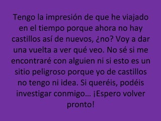 Tengo la impresión de que he viajado en el tiempo porque ahora no hay castillos así de nuevos, ¿no? Voy a dar una vuelta a ver qué veo. No sé si me encontraré con alguien ni si esto es un sitio peligroso porque yo de castillos no tengo ni idea. Si queréis, podéis investigar conmigo… ¡Espero volver pronto! 