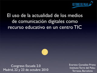 El uso de la actualidad de los medios
     de comunicación digitales como
  recurso educativo en un centro TIC




                                  Evaristo González Prieto
     Congreso Escuela 2.0         Instituto Torre del Palau
Madrid, 22 y 23 de octubre 2010      Terrassa, Barcelona
 