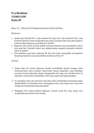 Eva Rosdiana
11106111181
Kelas 05
Kasus 14.1 : Dilema Etis Di Bridgestone/Firestone Dan Ford Motos
Pertanyaan :
1. Apakah para eksekutif BF ( yang membuat ban yang cacat ) dan eksekutif Ford ( yang
membuat keputusan untuk menggunakan ban yang cacat pada mobil yang tidak sempurna
) telah membuat keputusan yang tidak etis? Jelaskan.
2. Bagaiman anda menilai keetisan praktik menyegel dokumen yang menunjukkan adanya
cacat pada ban? Haruskah hukum dan undang-undang mengenai penyegelan dokumen
seperti ini diubah?
3. Apa perubahan yang harus dilakukan BF dan Ford untuk melenyapkan kemungkinan
mengulangi keputusan yang menyebabkan skandal cacat ban ini?
Jawaban :
1. Sangat tidak etis, karena keputusan tersebut menimbulkan banyak kerugian untuk
konsumen.bukan hanya kerugian materil,tetapi banyak pengendara yang kehilangan
nyawanya karena berkendara dengan menggunakan ban yang cacat tersebut.selain itu
kepeutsan tersebut akan menimbulkan resiko yang sangat besar bagi perusahaan.
2. Ini merupakan suatu cara yang licik yang hanya akan mendatangkan keuntungan jangka
pendek.dibalik itu perusahaan harus menanggung resiko yang sangat besar yang akan
mengancam kelangsungan hidup perusahaan.
3. Mengganti CEO selaku pembuat keputusan, menarik semua ban yang cacqat, serta
memproduksinya kembali sesuai standar.
 