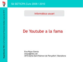 Experiències TAC  a la Formació de Persones Adultes | juny de 2010 De Youtube a la fama Eva Royo Garcia [email_address] AFA Sants-Sant Raimon de Penyafort / Barcelona Informàtica usuari 5è SETICPA Curs 2009 / 2010 