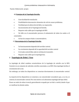 Carrera profesional: computacion e informatica
Redes de comunicación 11
Fuente: Elaboración propio
4.1Ventajas de la Topología Estrella:
 Gran facilidad de instalación
 Posibilidad de desconectar elementos de red sin causar problemas.
 Facilidad para la detección de fallo y su reparación.
 Inconvenientes de la Topología de Estrella.
 Requiere más cable que la topología de BUS.
 Un fallo en el concentrador provoca el aislamiento de todos los nodos a él
conectados.
 Se han de comprar hubo o concentradores.
4.2 Desventajas de la Topología Estrella:
 Su funcionamiento depende del servidor central.
 Su crecimiento depende de la capacidad del servidor central
 Si el nodo central falla, toda la red deja de transmitir.
 Requiere más cable que la topología bus.
5 Topología de Árbol / Tree
La topología de árbol combina características de la topología de estrella con la BUS.
Consiste en un conjunto de subredes estrella conectadas a un BUS. Esta topología facilita el
crecimiento de la red.
Sin embargo, no todos los dispositivos se conectan directamente al concentrador central.
La mayoría de los dispositivos se conectan a un concentrador secundario que, a su vez, se
conecta al concentrador central. Por este motivo se la denomina topología del tipo árbol.
Posee un nodo de enlace troncal, generalmente ocupado por un hub o switch, desde el que
se ramifican los demás nodos.
 