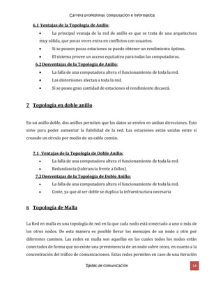 Carrera profesional: computacion e informatica
Redes de comunicación 14
6.1 Ventajas de la Topología de Anillo:
 La principal ventaja de la red de anillo es que se trata de una arquitectura
muy sólida, que pocas veces entra en conflictos con usuarios.
 Si se poseen pocas estaciones se puede obtener un rendimiento óptimo.
 El sistema provee un acceso equitativo para todas las computadoras.
6.2Desventajas de la Topología de Anillo:
 La falla de una computadora altera el funcionamiento de toda la red.
 Las distorsiones afectan a toda la red.
 Si se posee gran cantidad de estaciones el rendimiento decaerá.
7 Topología en doble anillo
En un anillo doble, dos anillos permiten que los datos se envíen en ambas direcciones. Esto
sirve para poder aumentar la fiabilidad de la red. Las estaciones están unidas entre sí
creando un círculo por medio de un cable común.
7.1 Ventajas de la Topología de Doble Anillo:
 La falla de una computadora altera el funcionamiento de toda la red.
 Redundancia (tolerancia frente a fallos).
7.2Desventajas de la Topología de Doble Anillo:
 La falla de una computadora altera el funcionamiento de toda la red.
 Coste, ya que al ser doble se duplica la infraestructura necesaria
8 Topología de Malla
La Red en malla es una topología de red en la que cada nodo está conectado a uno o más de
los otros nodos. De esta manera es posible llevar los mensajes de un nodo a otro por
diferentes caminos. Las redes en malla son aquellas en las cuales todos los nodos están
conectados de forma que no existe una preeminencia de un nodo sobre otros, en cuanto a la
concentración del tráfico de comunicaciones. Estas redes permiten en caso de una iteración
 