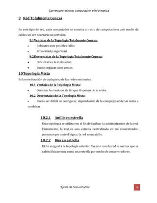 Carrera profesional: computacion e informatica
Redes de comunicación 16
9 Red Totalmente Conexa
En este tipo de red, cada computador se conecta al resto de computadores por medio de
cables sin ser necesario un servidor.
9.1Ventajas de la Topología Totalmente Conexa:
 Robustez ante posibles fallos.
 Privacidad y seguridad.
9.2Desventajas de la Topología Totalmente Conexa:
 Dificultad en la instalación.
 Puede implicar altos costes.
10Topología Mixta
Es la combinación de cualquiera de las redes existentes.
10.1 Ventajas de la Topología Mixta:
 Combina las ventajas de las que disponen otras redes.
10.2 Desventajas de la Topología Mixta:
 Puede ser difícil de configurar, dependiendo de la complejidad de las redes a
combinar
10.2.1 Anillo en estrella
Esta topología se utiliza con el fin de facilitar la administración de la red.
Físicamente, la red es una estrella centralizada en un concentrador,
mientras que a nivel lógico, la red es un anillo.
10.2.2 Bus en estrella
El fin es igual a la topología anterior. En este caso la red es un bus que se
cablea físicamente como una estrella por medio de concentradores.
 