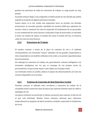 Carrera profesional: computacion e informatica
Redes de comunicación 20
gestiona las peticiones de todas las estaciones de trabajo, su carga puede ser muy
pesada.
Se puede entonces llegar a una congestión, el tráfico puede ser tan elevado que podría
impedir la recepción de algunas peticiones enviadas.
Cuanto mayor es la red, resulta más importante tener un servidor con elevadas
prestaciones. Se necesitan grandes cantidades de memoria RAM para optimizar los
accesos a disco y mantener las colas de impresión. El rendimiento de un procesador
es una combinación de varios factores, incluyendo el tipo de procesador, la velocidad,
el factor de estados de espera, el tamaño del canal, el tamaño del bus, la memoria
caché así como de otros factores.
12.2 Estaciones de Trabajo
Se pueden conectar a través de la placa de conexión de red y el cableado
correspondiente. Los terminales "tontos" utilizados con las grandes computadoras y
mini computadoras son también utilizadas en las redes, y no poseen capacidad propia
de procesamiento.
Sin embargo las estaciones de trabajo son, generalmente, sistemas inteligentes. Los
terminales inteligentes son los que se encargan de sus propias tareas de
procesamiento, así que cuanto mayor y más rápido sea el equipo, mejor.
Los terminales tontos en cambio, utilizan el espacio de almacenamiento así como los
recursos disponibles en el servidor.
12.3 Tarjetas de Conexión de Red (Interface Cards)
Permiten conectar el cableado entre servidores y estaciones de trabajo. En la
actualidad existen numerosos tipos de placas que soportan distintos tipos de cables y
topologías de red.
Las placas contienen los protocolos y órdenes necesarios para soportar el tipo de red
al que está destinada. Muchas tienen memoria adicional para almacenar
temporalmente los paquetes de datos enviados y recibidos, mejorando el rendimiento
de la red.
 