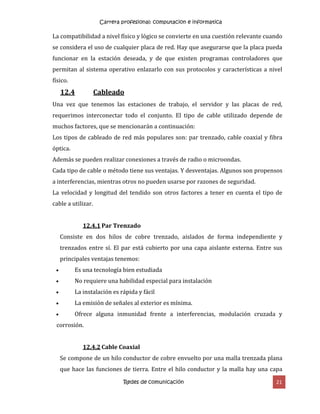 Carrera profesional: computacion e informatica
Redes de comunicación 21
La compatibilidad a nivel físico y lógico se convierte en una cuestión relevante cuando
se considera el uso de cualquier placa de red. Hay que asegurarse que la placa pueda
funcionar en la estación deseada, y de que existen programas controladores que
permitan al sistema operativo enlazarlo con sus protocolos y características a nivel
físico.
12.4 Cableado
Una vez que tenemos las estaciones de trabajo, el servidor y las placas de red,
requerimos interconectar todo el conjunto. El tipo de cable utilizado depende de
muchos factores, que se mencionarán a continuación:
Los tipos de cableado de red más populares son: par trenzado, cable coaxial y fibra
óptica.
Además se pueden realizar conexiones a través de radio o microondas.
Cada tipo de cable o método tiene sus ventajas. Y desventajas. Algunos son propensos
a interferencias, mientras otros no pueden usarse por razones de seguridad.
La velocidad y longitud del tendido son otros factores a tener en cuenta el tipo de
cable a utilizar.
12.4.1 Par Trenzado
Consiste en dos hilos de cobre trenzado, aislados de forma independiente y
trenzados entre sí. El par está cubierto por una capa aislante externa. Entre sus
principales ventajas tenemos:
 Es una tecnología bien estudiada
 No requiere una habilidad especial para instalación
 La instalación es rápida y fácil
 La emisión de señales al exterior es mínima.
 Ofrece alguna inmunidad frente a interferencias, modulación cruzada y
corrosión.
12.4.2 Cable Coaxial
Se compone de un hilo conductor de cobre envuelto por una malla trenzada plana
que hace las funciones de tierra. Entre el hilo conductor y la malla hay una capa
 