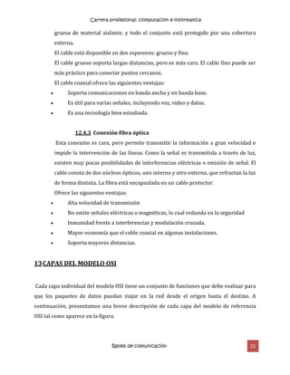 Carrera profesional: computacion e informatica
Redes de comunicación 22
gruesa de material aislante, y todo el conjunto está protegido por una cobertura
externa.
El cable está disponible en dos espesores: grueso y fino.
El cable grueso soporta largas distancias, pero es más caro. El cable fino puede ser
más práctico para conectar puntos cercanos.
El cable coaxial ofrece las siguientes ventajas:
 Soporta comunicaciones en banda ancha y en banda base.
 Es útil para varias señales, incluyendo voz, video y datos.
 Es una tecnología bien estudiada.
12.4.3 Conexión fibra óptica
Esta conexión es cara, pero permite transmitir la información a gran velocidad e
impide la intervención de las líneas. Como la señal es transmitida a través de luz,
existen muy pocas posibilidades de interferencias eléctricas o emisión de señal. El
cable consta de dos núcleos ópticos, uno interno y otro externo, que refractan la luz
de forma distinta. La fibra está encapsulada en un cable protector.
Ofrece las siguientes ventajas:
 Alta velocidad de transmisión
 No emite señales eléctricas o magnéticas, lo cual redunda en la seguridad
 Inmunidad frente a interferencias y modulación cruzada.
 Mayor economía que el cable coaxial en algunas instalaciones.
 Soporta mayores distancias.
13CAPAS DEL MODELO OSI
Cada capa individual del modelo OSI tiene un conjunto de funciones que debe realizar para
que los paquetes de datos puedan viajar en la red desde el origen hasta el destino. A
continuación, presentamos una breve descripción de cada capa del modelo de referencia
OSI tal como aparece en la figura.
 