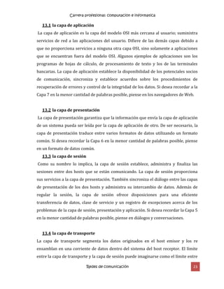 Carrera profesional: computacion e informatica
Redes de comunicación 23
13.1 la capa de aplicación
La capa de aplicación es la capa del modelo OSI más cercana al usuario; suministra
servicios de red a las aplicaciones del usuario. Difiere de las demás capas debido a
que no proporciona servicios a ninguna otra capa OSI, sino solamente a aplicaciones
que se encuentran fuera del modelo OSI. Algunos ejemplos de aplicaciones son los
programas de hojas de cálculo, de procesamiento de texto y los de las terminales
bancarias. La capa de aplicación establece la disponibilidad de los potenciales socios
de comunicación, sincroniza y establece acuerdos sobre los procedimientos de
recuperación de errores y control de la integridad de los datos. Si desea recordar a la
Capa 7 en la menor cantidad de palabras posible, piense en los navegadores de Web.
13.2 la capa de presentación
La capa de presentación garantiza que la información que envía la capa de aplicación
de un sistema pueda ser leída por la capa de aplicación de otro. De ser necesario, la
capa de presentación traduce entre varios formatos de datos utilizando un formato
común. Si desea recordar la Capa 6 en la menor cantidad de palabras posible, piense
en un formato de datos común.
13.3 la capa de sesión
Como su nombre lo implica, la capa de sesión establece, administra y finaliza las
sesiones entre dos hosts que se están comunicando. La capa de sesión proporciona
sus servicios a la capa de presentación. También sincroniza el diálogo entre las capas
de presentación de los dos hosts y administra su intercambio de datos. Además de
regular la sesión, la capa de sesión ofrece disposiciones para una eficiente
transferencia de datos, clase de servicio y un registro de excepciones acerca de los
problemas de la capa de sesión, presentación y aplicación. Si desea recordar la Capa 5
en la menor cantidad de palabras posible, piense en diálogos y conversaciones.
13.4 la capa de transporte
La capa de transporte segmenta los datos originados en el host emisor y los re
ensamblan en una corriente de datos dentro del sistema del host receptor. El límite
entre la capa de transporte y la capa de sesión puede imaginarse como el límite entre
 