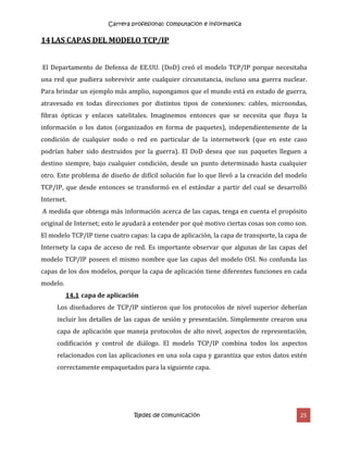 Carrera profesional: computacion e informatica
Redes de comunicación 25
14LAS CAPAS DEL MODELO TCP/IP
El Departamento de Defensa de EE.UU. (DoD) creó el modelo TCP/IP porque necesitaba
una red que pudiera sobrevivir ante cualquier circunstancia, incluso una guerra nuclear.
Para brindar un ejemplo más amplio, supongamos que el mundo está en estado de guerra,
atravesado en todas direcciones por distintos tipos de conexiones: cables, microondas,
fibras ópticas y enlaces satelitales. Imaginemos entonces que se necesita que fluya la
información o los datos (organizados en forma de paquetes), independientemente de la
condición de cualquier nodo o red en particular de la internetwork (que en este caso
podrían haber sido destruidos por la guerra). El DoD desea que sus paquetes lleguen a
destino siempre, bajo cualquier condición, desde un punto determinado hasta cualquier
otro. Este problema de diseño de difícil solución fue lo que llevó a la creación del modelo
TCP/IP, que desde entonces se transformó en el estándar a partir del cual se desarrolló
Internet.
A medida que obtenga más información acerca de las capas, tenga en cuenta el propósito
original de Internet; esto le ayudará a entender por qué motivo ciertas cosas son como son.
El modelo TCP/IP tiene cuatro capas: la capa de aplicación, la capa de transporte, la capa de
Internety la capa de acceso de red. Es importante observar que algunas de las capas del
modelo TCP/IP poseen el mismo nombre que las capas del modelo OSI. No confunda las
capas de los dos modelos, porque la capa de aplicación tiene diferentes funciones en cada
modelo.
14.1 capa de aplicación
Los diseñadores de TCP/IP sintieron que los protocolos de nivel superior deberían
incluir los detalles de las capas de sesión y presentación. Simplemente crearon una
capa de aplicación que maneja protocolos de alto nivel, aspectos de representación,
codificación y control de diálogo. El modelo TCP/IP combina todos los aspectos
relacionados con las aplicaciones en una sola capa y garantiza que estos datos estén
correctamente empaquetados para la siguiente capa.
 