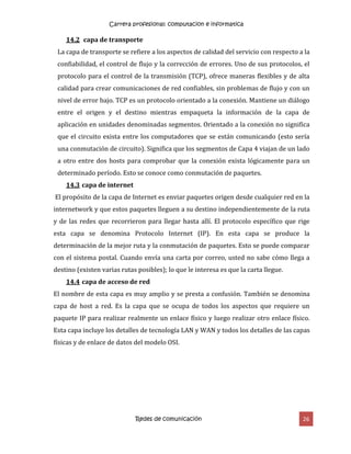 Carrera profesional: computacion e informatica
Redes de comunicación 26
14.2 capa de transporte
La capa de transporte se refiere a los aspectos de calidad del servicio con respecto a la
confiabilidad, el control de flujo y la corrección de errores. Uno de sus protocolos, el
protocolo para el control de la transmisión (TCP), ofrece maneras flexibles y de alta
calidad para crear comunicaciones de red confiables, sin problemas de flujo y con un
nivel de error bajo. TCP es un protocolo orientado a la conexión. Mantiene un diálogo
entre el origen y el destino mientras empaqueta la información de la capa de
aplicación en unidades denominadas segmentos. Orientado a la conexión no significa
que el circuito exista entre los computadores que se están comunicando (esto sería
una conmutación de circuito). Significa que los segmentos de Capa 4 viajan de un lado
a otro entre dos hosts para comprobar que la conexión exista lógicamente para un
determinado período. Esto se conoce como conmutación de paquetes.
14.3 capa de internet
El propósito de la capa de Internet es enviar paquetes origen desde cualquier red en la
internetwork y que estos paquetes lleguen a su destino independientemente de la ruta
y de las redes que recorrieron para llegar hasta allí. El protocolo específico que rige
esta capa se denomina Protocolo Internet (IP). En esta capa se produce la
determinación de la mejor ruta y la conmutación de paquetes. Esto se puede comparar
con el sistema postal. Cuando envía una carta por correo, usted no sabe cómo llega a
destino (existen varias rutas posibles); lo que le interesa es que la carta llegue.
14.4 capa de acceso de red
El nombre de esta capa es muy amplio y se presta a confusión. También se denomina
capa de host a red. Es la capa que se ocupa de todos los aspectos que requiere un
paquete IP para realizar realmente un enlace físico y luego realizar otro enlace físico.
Esta capa incluye los detalles de tecnología LAN y WAN y todos los detalles de las capas
físicas y de enlace de datos del modelo OSI.
 
