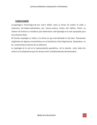 Carrera profesional: computacion e informatica
Redes de comunicación 27
CONCLUSIÓN
La topología o forma lógica de una red se define como la forma de tender el cable a
estaciones de trabajo individuales; por muros, suelos y techos del edificio. Existe un
número de factores a considerar para determinar cuál topología es la más apropiada para
una situación dada.
El termino topología se refiere a la forma en que está diseñada la red, bien físicamente
(rigiéndose de algunas características en su hardware) o bien lógicamente (basándose en
las características internas de su software)
La topología de la red es la representación geométrica de la relación entre todos los
enlaces y los dispositivos que los alcanza entre sí (habitualmente denominados).
 