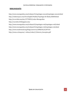 Carrera profesional: computacion e informatica
Redes de comunicación 28
BIBLIOGRAFÍA
http://www.monografias.com/trabajos15/topologias-neural/topologias-neural.shtml
http://clubensayos.com/Tecnolog%C3%ADa/Topologia-De-Redes/86858.html
http://es.scribd.com/doc/37799053/redes-Monografias
http://cursofico10.blogspot.com/
http://www.monografias.com/trabajos53/topologias-red/topologias-red2.shtml
http://www.monografias.com/trabajos53/topologias-red/topologias-red.shtml
http://www.madrimasd.org/blogs/universo/2008/03/25/87333
http://www.cs.buap.mx/~iolmos/redes/2_Historia_Conceptos.pdf
 