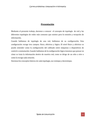 Carrera profesional: computacion e informatica
Redes de comunicación 4
Presentación
Mediante el presente trabajo, daremos a conocer el concepto de topología de red y las
diferentes topologías de redes más comunes que existen para la emisión y recepción de
información.
Cuando hablamos de topología de una red, hablamos de su configuración. Esta
configuración recoge tres campos: físico, eléctrico y lógico. El nivel físico y eléctrico se
puede entender como la configuración del cableado entre máquinas o dispositivos de
control o conmutación. Cuando hablamos de la configuración lógica tenemos que pensar en
cómo se trata la información dentro de nuestra red, como se dirige de un sitio a otro o
como la recoge cada estación.
Daremos los conceptos básicos de cada topología, sus ventajas y desventajas.
 