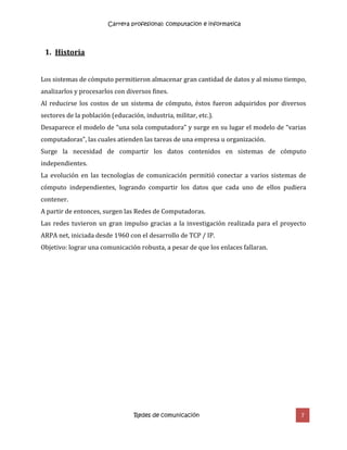 Carrera profesional: computacion e informatica
Redes de comunicación 7
1. Historia
Los sistemas de cómputo permitieron almacenar gran cantidad de datos y al mismo tiempo,
analizarlos y procesarlos con diversos fines.
Al reducirse los costos de un sistema de cómputo, éstos fueron adquiridos por diversos
sectores de la población (educación, industria, militar, etc.).
Desaparece el modelo de “una sola computadora” y surge en su lugar el modelo de “varias
computadoras”, las cuales atienden las tareas de una empresa u organización.
Surge la necesidad de compartir los datos contenidos en sistemas de cómputo
independientes.
La evolución en las tecnologías de comunicación permitió conectar a varios sistemas de
cómputo independientes, logrando compartir los datos que cada uno de ellos pudiera
contener.
A partir de entonces, surgen las Redes de Computadoras.
Las redes tuvieron un gran impulso gracias a la investigación realizada para el proyecto
ARPA net, iniciada desde 1960 con el desarrollo de TCP / IP.
Objetivo: lograr una comunicación robusta, a pesar de que los enlaces fallaran.
 