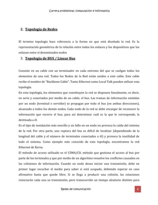 Carrera profesional: computacion e informatica
Redes de comunicación 8
2. Topología de Redes
El termino topología hace referencia a la forma en que está diseñada la red. Es la
representación geométrica de la relación entre todos los enlaces y los dispositivos que los
enlazan entre sí denominados nodos
3. Topología de BUS / Linear Bus
Consiste en un cable con un terminador en cada extremo del que se cuelgan todos los
elementos de una red. Todos los Nodos de la Red están unidos a este cable. Este cable
recibe el nombre de "Backbone Cable". Tanto Ethernet como Local Talk pueden utilizar esta
topología.
En esta topología, los elementos que constituyen la red se disponen linealmente, es decir,
en serie y conectados por medio de un cable; el bus. Las tramas de información emitidas
por un nodo (terminal o servidor) se propagan por todo el bus (en ambas direcciones),
alcanzado a todos los demás nodos. Cada nodo de la red se debe encargar de reconocer la
información que recorre el bus, para así determinar cuál es la que le corresponde, la
destinada a él.
Es el tipo de instalación más sencillo y un fallo en un nodo no provoca la caída del sistema
de la red. Por otra parte, una ruptura del bus es difícil de localizar (dependiendo de la
longitud del cable y el número de terminales conectados a él) y provoca la inutilidad de
todo el sistema. Como ejemplo más conocido de esta topología, encontramos la red
Ethernet de Xerox.
El método de acceso utilizado es el CSMA/CD, método que gestiona el acceso al bus por
parte de los terminales y que por medio de un algoritmo resuelve los conflictos causados en
las colisiones de información. Cuando un nodo desea iniciar una transmisión, debe en
primer lugar escuchar el medio para saber si está ocupado, debiendo esperar en caso
afirmativo hasta que quede libre. Si se llega a producir una colisión, las estaciones
reiniciarán cada una su transmisión, pero transcurrido un tiempo aleatorio distinto para
 