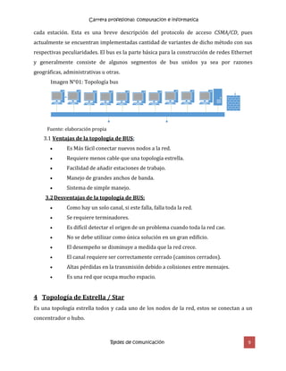 Carrera profesional: computacion e informatica
Redes de comunicación 9
cada estación. Esta es una breve descripción del protocolo de acceso CSMA/CD, pues
actualmente se encuentran implementadas cantidad de variantes de dicho método con sus
respectivas peculiaridades. El bus es la parte básica para la construcción de redes Ethernet
y generalmente consiste de algunos segmentos de bus unidos ya sea por razones
geográficas, administrativas u otras.
Imagen N°01: Topología bus
Fuente: elaboración propia
3.1 Ventajas de la topología de BUS:
 Es Más fácil conectar nuevos nodos a la red.
 Requiere menos cable que una topología estrella.
 Facilidad de añadir estaciones de trabajo.
 Manejo de grandes anchos de banda.
 Sistema de simple manejo.
3.2Desventajas de la topología de BUS:
 Como hay un solo canal, si este falla, falla toda la red.
 Se requiere terminadores.
 Es difícil detectar el origen de un problema cuando toda la red cae.
 No se debe utilizar como única solución en un gran edificio.
 El desempeño se disminuye a medida que la red crece.
 El canal requiere ser correctamente cerrado (caminos cerrados).
 Altas pérdidas en la transmisión debido a colisiones entre mensajes.
 Es una red que ocupa mucho espacio.
4 Topología de Estrella / Star
Es una topología estrella todos y cada uno de los nodos de la red, estos se conectan a un
concentrador o hubo.
 