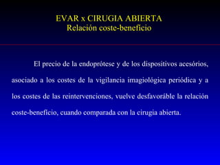 EVAR x CIRUGIA ABIERTA Relación coste-benefício El precio de la endoprótese y de los dispositivos acesórios, asociado a los costes de la vigilancia imagiológica periódica y a los costes de las reintervenciones, vuelve desfavoráble la relación coste-benefício, cuando comparada con la cirugia abierta. 