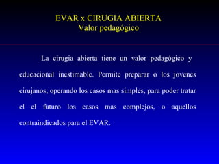EVAR x CIRUGIA ABIERTA Valor pedagógico La cirugia abierta tiene un valor pedagógico y  educacional inestimable. Permite preparar o los jovenes cirujanos, operando los casos mas simples, para poder tratar el el futuro los casos mas complejos, o aquellos contraindicados para el EVAR. 
