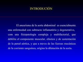 INTRODUCIÓN El aneurisma de la aorta abdominal  es esencialmente una enfermedad con subtracto inflamatório y degenerativo,  com una fisiopatologia compleja y multifactorial, que debilita el componente muscular, elástico y de sustentación de la pared aórtica, y que a traves de las fuerzas mecánicas de la corriente sanguinea, origina la dilatación de la aorta.  