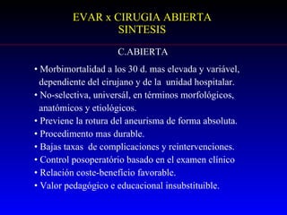 EVAR x CIRUGIA ABIERTA SINTESIS C.ABIERTA Morbimortalidad a los 30 d. mas elevada y variável,  dependiente del cirujano y de la  unidad hospitalar. No-selectiva, universál, en términos morfológicos,  anatómicos y etiológicos. Previene la rotura del aneurisma de forma absoluta. Procedimento mas durable. Bajas taxas  de complicaciones y reintervenciones. Control posoperatório basado en el examen clínico Relación coste-benefício favorable. Valor pedagógico e educacional insubstituible. 
