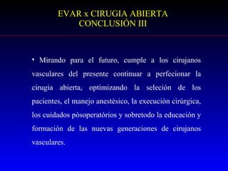 EVAR x CIRUGIA ABIERTA CONCLUSIÓN III Mirando para el futuro, cumple a los cirujanos vasculares del presente continuar a perfecionar la cirugia abierta, optimizando la seleción de los pacientes, el manejo anestésico, la execución cirúrgica, los cuidados pósoperatórios y sobretodo la educación y formación de las nuevas generaciones de cirujanos vasculares. 