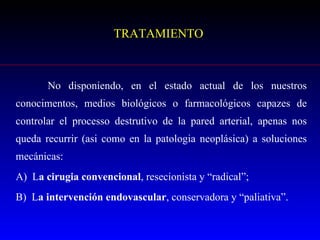 TRATAMIENTO No disponiendo, en el estado actual de los nuestros conocimentos, medios biológicos o farmacológicos capazes de controlar el processo destrutivo de la pared arterial, apenas nos queda recurrir (asi como en la patologia neoplásica) a soluciones mecánicas:  A)  L a cirugia convencional , resecionista y “radical”; B)  L a intervención endovascular , conservadora y “paliativa”. 
