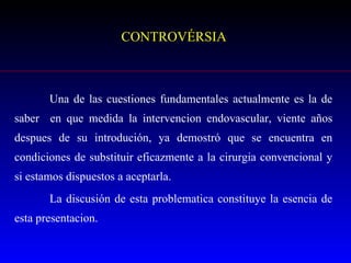 CONTROVÉRSIA Una de las cuestiones fundamentales actualmente es la de saber  en que medida la intervencion endovascular, viente años despues de su introdución, ya demostró que se encuentra en condiciones de substituir eficazmente a la cirurgia convencional y si estamos dispuestos a aceptarla.  La discusión de esta problematica constituye la esencia de esta presentacion.  