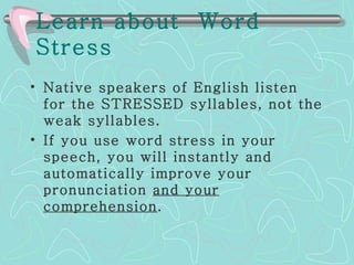 Learn about  Word Stress   Native speakers of English listen for the STRESSED syllables, not the weak syllables.  If you use word stress in your speech, you will instantly and automatically improve your pronunciation  and your comprehension . 