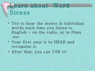 Learn about  Word Stress   Try to hear the stress in individual words each time you listen to English - on the radio, or in films ,etc.  Your first step is to HEAR and recognize it.  After that, you can USE it! 