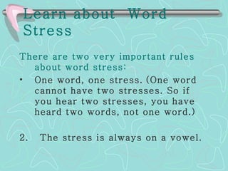 Learn about  Word Stress   There are two very important rules about word stress: One word, one stress.   (One word cannot have two stresses. So if you hear two stresses, you have heard two words, not one word.)  2.  The stress is always on a vowel.   