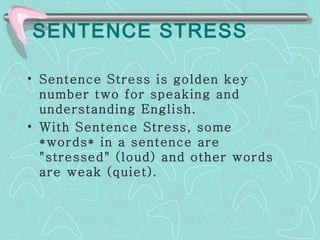 SENTENCE STRESS Sentence Stress is golden key number two for speaking and understanding English.  With Sentence Stress, some *words* in a sentence are "stressed" (loud) and other words are weak (quiet).  