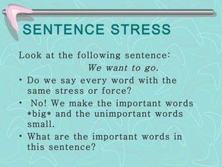 SENTENCE STRESS Look at the following sentence:  We want to go. Do we say every word with the same stress or force? No! We make the important words *big* and the unimportant words small.  What are the important words in this sentence?  