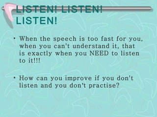 LISTEN! LISTEN! LISTEN! When the speech is too fast for you, when you can't understand it, that is exactly when you NEED to listen to it!!! How can you improve if you don't listen and you don ’ t practise? 