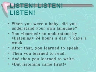 LISTEN! LISTEN! LISTEN! When you were a baby, did you understand your own language?  You *learned* to understand by *listening* 24 hours a day, 7 days a week  After that, you learned to speak.  Then you learned to read.  And then you learned to write.  *But listening came first!* 