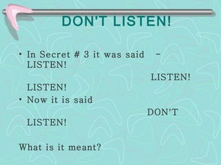  DON'T LISTEN!   In Secret # 3 it was said  -  LISTEN!  LISTEN! LISTEN!  Now it is said  DON'T LISTEN!  What is it meant? 
